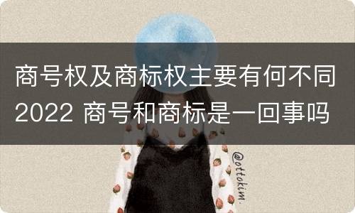 商号权及商标权主要有何不同2022 商号和商标是一回事吗