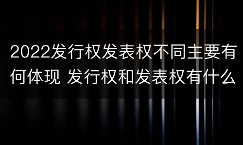 2022发行权发表权不同主要有何体现 发行权和发表权有什么区别