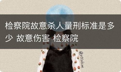 检察院故意杀人量刑标准是多少 故意伤害 检察院