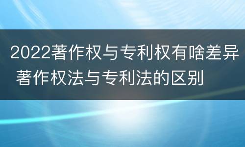 2022著作权与专利权有啥差异 著作权法与专利法的区别 2022著作权与专利权有啥差异 著作权法与专利法的区别