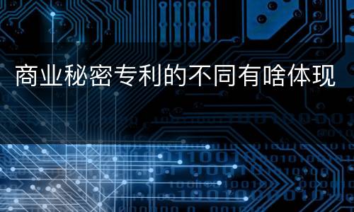 商业秘密专利的不同有啥体现