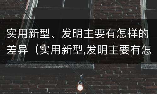 实用新型、发明主要有怎样的差异（实用新型,发明主要有怎样的差异呢）