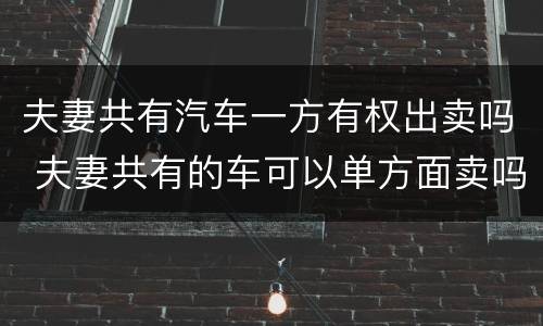 夫妻共有汽车一方有权出卖吗 夫妻共有的车可以单方面卖吗