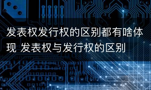 发表权发行权的区别都有啥体现 发表权与发行权的区别