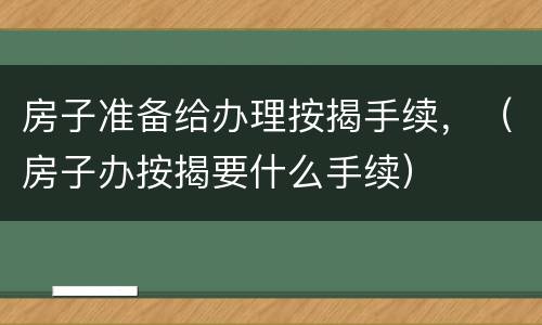 房子准备给办理按揭手续，（房子办按揭要什么手续）