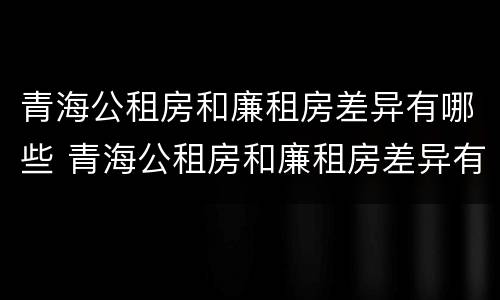 青海公租房和廉租房差异有哪些 青海公租房和廉租房差异有哪些原因
