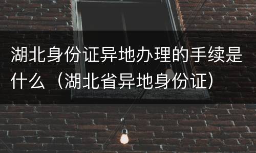 湖北身份证异地办理的手续是什么（湖北省异地身份证）