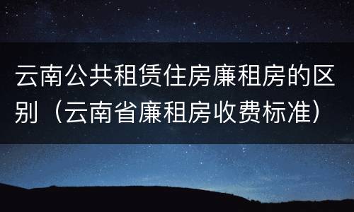 云南公共租赁住房廉租房的区别（云南省廉租房收费标准）