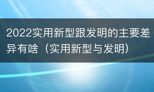 2022实用新型跟发明的主要差异有啥（实用新型与发明）