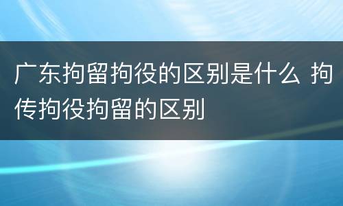 广东拘留拘役的区别是什么 拘传拘役拘留的区别