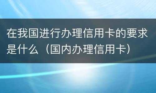 在我国进行办理信用卡的要求是什么（国内办理信用卡）
