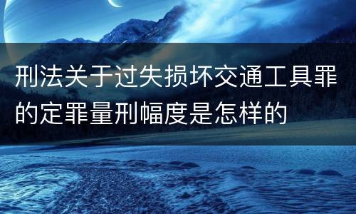 刑法关于过失损坏交通工具罪的定罪量刑幅度是怎样的