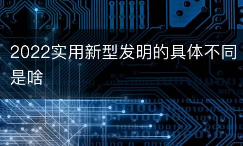 2022实用新型发明的具体不同是啥