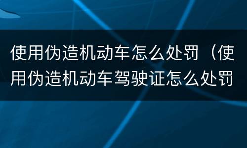 使用伪造机动车怎么处罚（使用伪造机动车驾驶证怎么处罚）