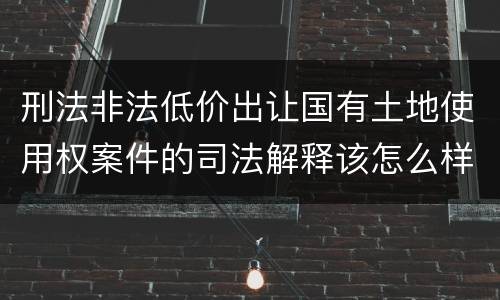刑法非法低价出让国有土地使用权案件的司法解释该怎么样规定