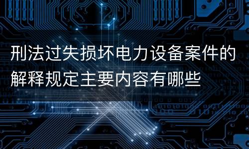 刑法过失损坏电力设备案件的解释规定主要内容有哪些