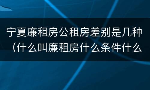 宁夏廉租房公租房差别是几种（什么叫廉租房什么条件什么叫公租房）
