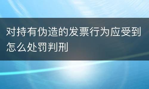 对持有伪造的发票行为应受到怎么处罚判刑