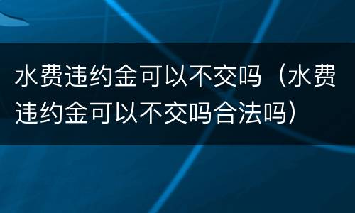 水费违约金可以不交吗（水费违约金可以不交吗合法吗）