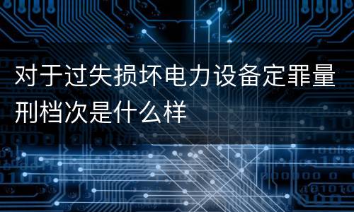 对于过失损坏电力设备定罪量刑档次是什么样