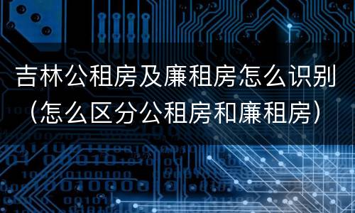 吉林公租房及廉租房怎么识别(怎么区分公租房和廉租房)