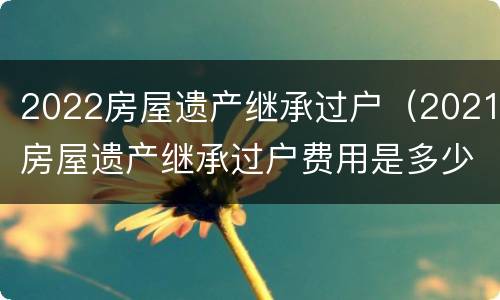 2022房屋遗产继承过户(2021房屋遗产继承过户费用是多少?)