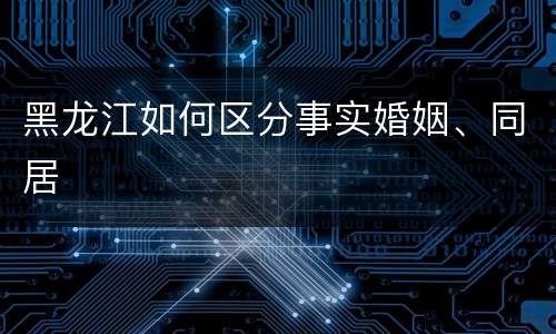 黑龙江如何区分事实婚姻、同居