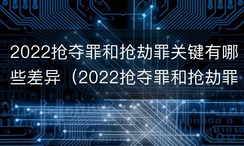 2022抢夺罪和抢劫罪关键有哪些差异（2022抢夺罪和抢劫罪关键有哪些差异呢）