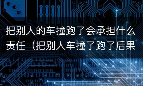 把别人的车撞跑了会承担什么责任（把别人车撞了跑了后果严重吗）