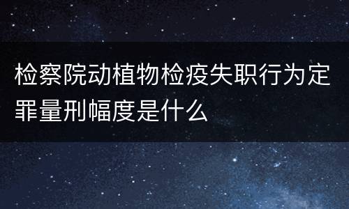 检察院动植物检疫失职行为定罪量刑幅度是什么