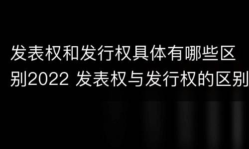 发表权和发行权具体有哪些区别2022 发表权与发行权的区别