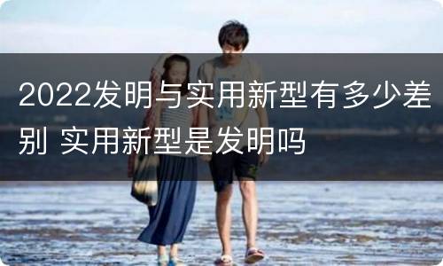 2022发明与实用新型有多少差别 实用新型是发明吗