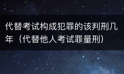 代替考试构成犯罪的该判刑几年(代替他人考试罪量刑) 代替考试构成犯罪的该判刑几年(代替他人考试罪量刑)