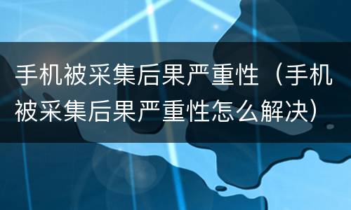 手机被采集后果严重性（手机被采集后果严重性怎么解决）