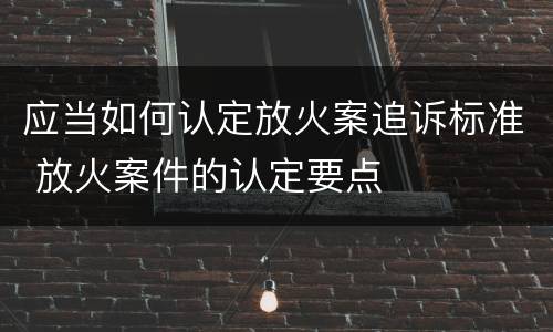 应当如何认定放火案追诉标准 放火案件的认定要点
