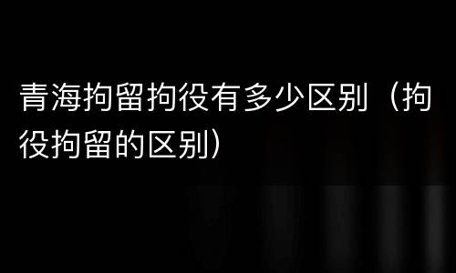 青海拘留拘役有多少区别（拘役拘留的区别）