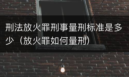 刑法放火罪刑事量刑标准是多少（放火罪如何量刑）