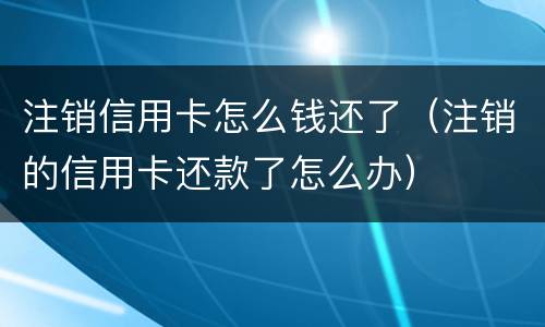注销信用卡怎么钱还了（注销的信用卡还款了怎么办）