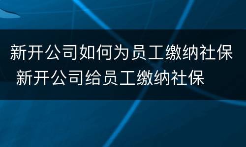新开公司如何为员工缴纳社保 新开公司给员工缴纳社保