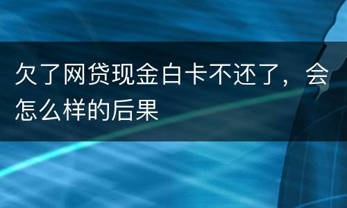 欠了网贷现金白卡不还了，会怎么样的后果