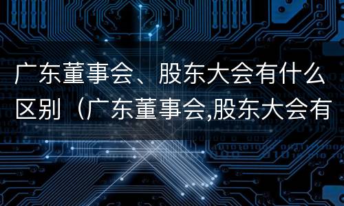 广东董事会、股东大会有什么区别（广东董事会,股东大会有什么区别呢）