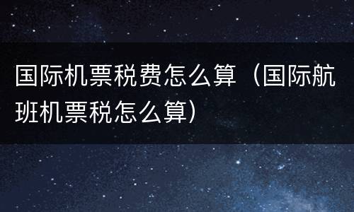 国际机票税费怎么算（国际航班机票税怎么算）