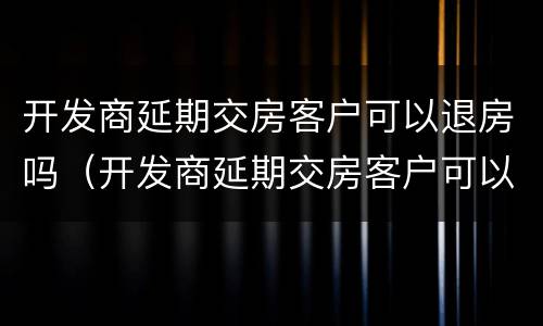 开发商延期交房客户可以退房吗（开发商延期交房客户可以退房吗怎么办）