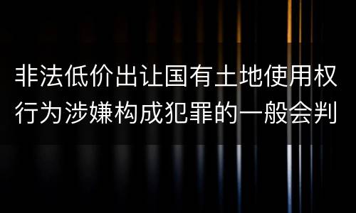 非法低价出让国有土地使用权行为涉嫌构成犯罪的一般会判多长时间