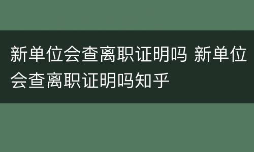 新单位会查离职证明吗 新单位会查离职证明吗知乎