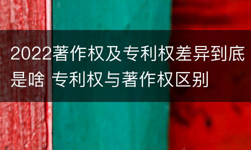 2022著作权及专利权差异到底是啥 专利权与著作权区别