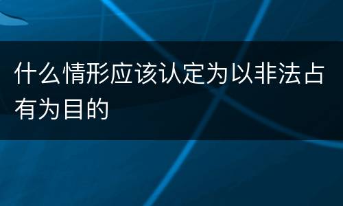 什么情形应该认定为以非法占有为目的