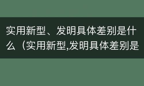 实用新型、发明具体差别是什么(实用新型,发明具体差别是什么)