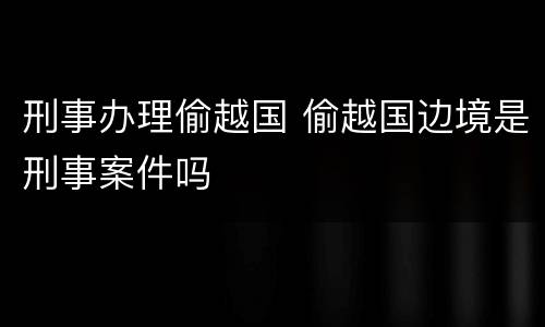 刑事办理偷越国 偷越国边境是刑事案件吗