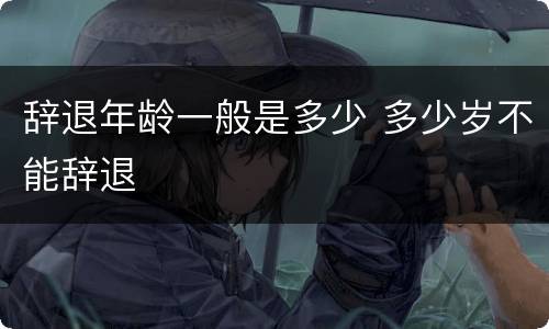 辞退年龄一般是多少 多少岁不能辞退